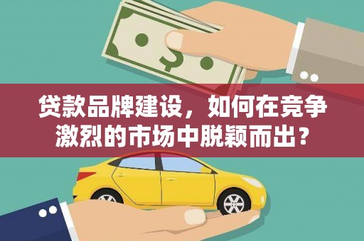 工业园区贷款品牌建设，如何在竞争激烈的市场中脱颖而出？